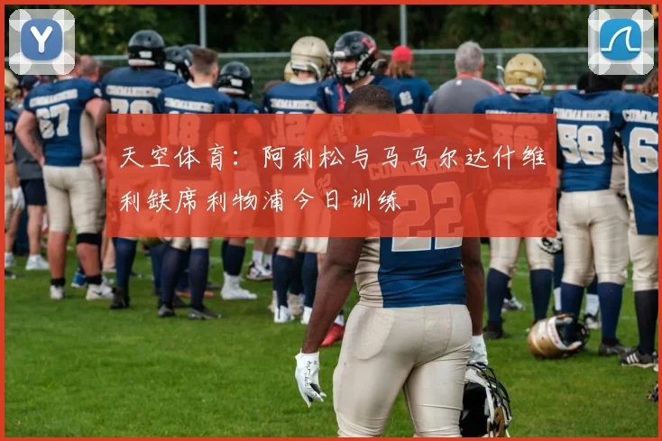 天空体育:阿利松与马马尔达什维利缺席利物浦今日训练