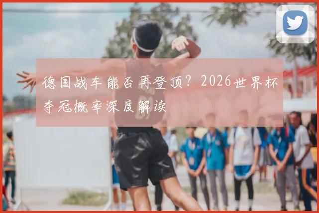 德国战车能否再登顶?2026世界杯夺冠概率深度解读