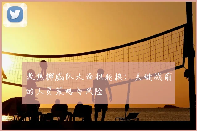 聚焦挪威队大面积轮换:关键战前的人员策略与风险