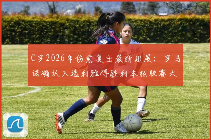 C罗2026年伤愈复出最新进展:罗马诺确认入选利雅得胜利本轮联赛大名单,对阵看点与出场时间预测