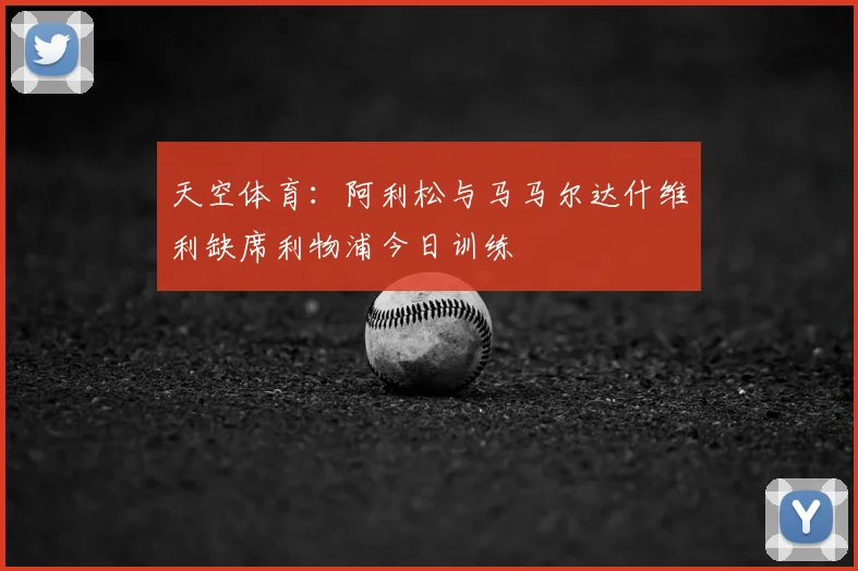 天空体育：阿利松与马马尔达什维利缺席利物浦今日训练
