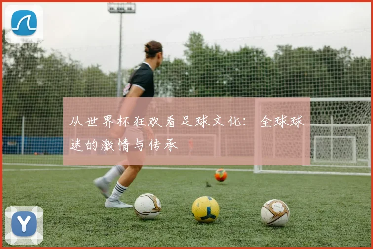 从世界杯狂欢看足球文化:全球球迷的激情与传承