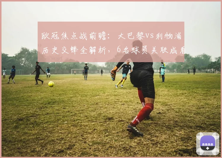 欧冠焦点战前瞻:大巴黎vs利物浦历史交锋全解析,6名球员关联成看点