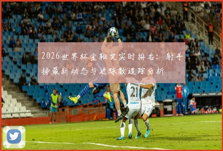 2026世界杯金靴奖实时排名:射手榜最新动态与进球数追踪分析