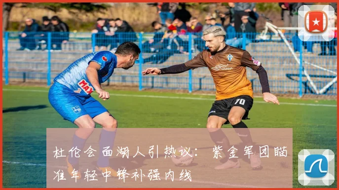 杜伦会面湖人引热议：紫金军团瞄准年轻中锋补强内线