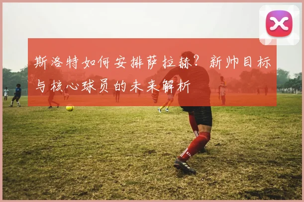 斯洛特如何安排萨拉赫?新帅目标与核心球员的未来解析