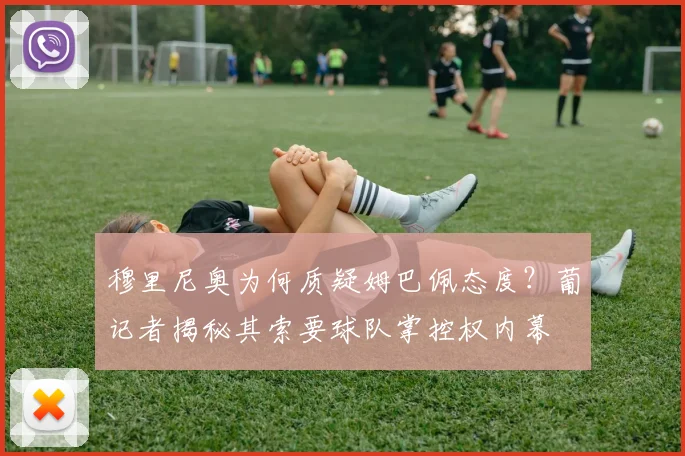 穆里尼奥为何质疑姆巴佩态度?葡记者揭秘其索要球队掌控权内幕