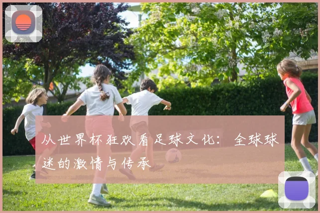 从世界杯狂欢看足球文化：全球球迷的激情与传承