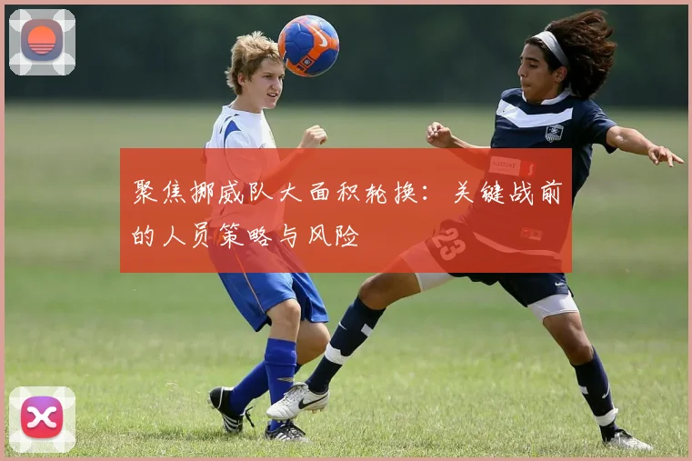聚焦挪威队大面积轮换：关键战前的人员策略与风险