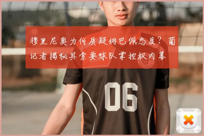 穆里尼奥为何质疑姆巴佩态度？葡记者揭秘其索要球队掌控权内幕