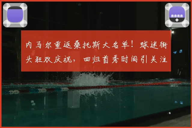 内马尔重返桑托斯大名单！球迷街头狂欢庆祝，回归首秀时间引关注