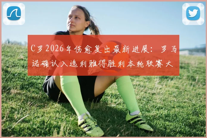 C罗2026年伤愈复出最新进展：罗马诺确认入选利雅得胜利本轮联赛大名单，对阵看点与出场时间预测