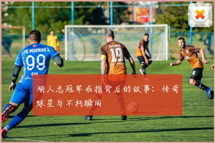 湖人总冠军戒指背后的故事:传奇球星与不朽瞬间